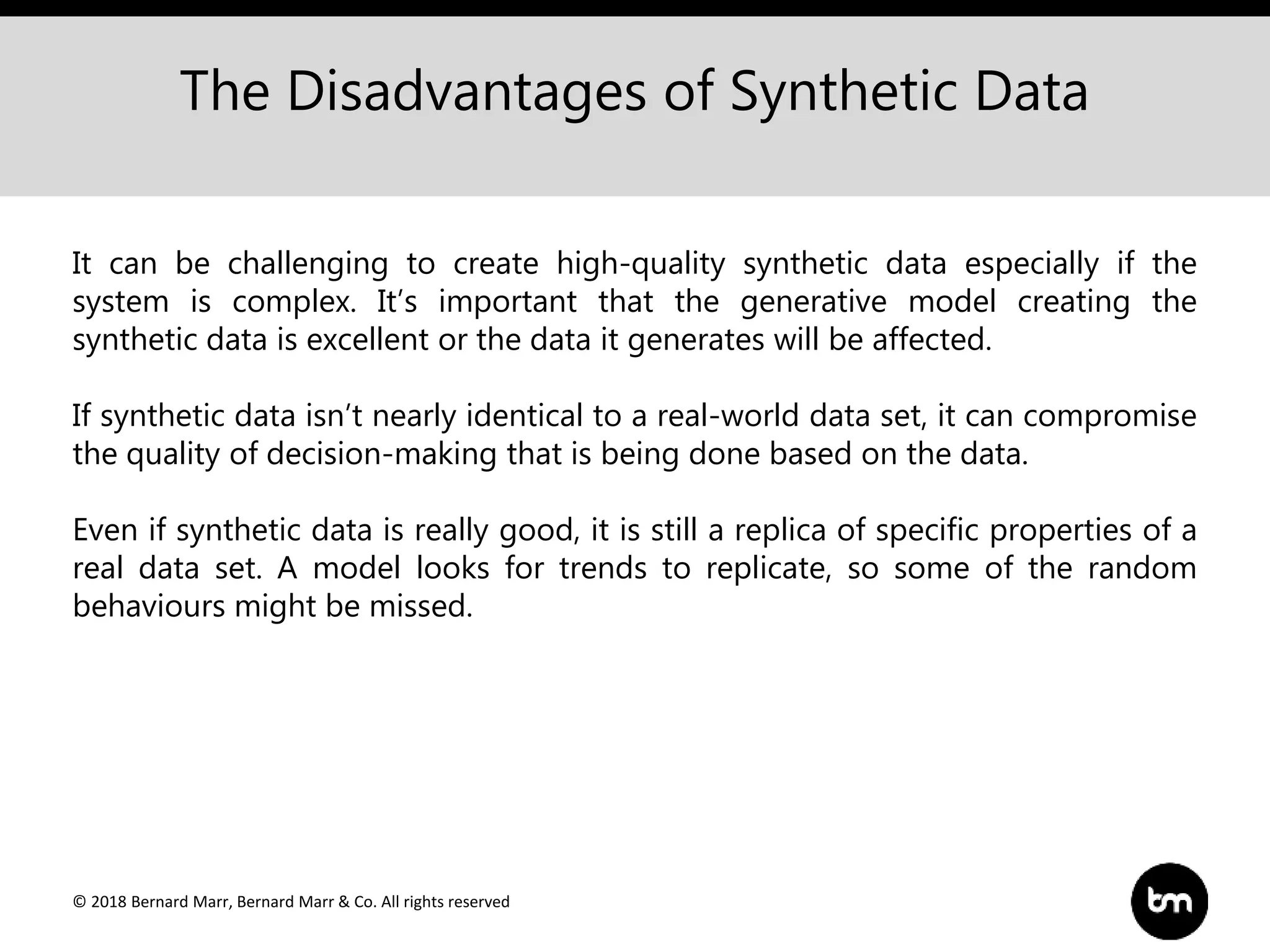© 2018 Bernard Marr, Bernard Marr & Co. All rights reserved
The Disadvantages of Synthetic Data
It can be challenging to create high-quality synthetic data especially if the
system is complex. It’s important that the generative model creating the
synthetic data is excellent or the data it generates will be affected.
If synthetic data isn’t nearly identical to a real-world data set, it can compromise
the quality of decision-making that is being done based on the data.
Even if synthetic data is really good, it is still a replica of specific properties of a
real data set. A model looks for trends to replicate, so some of the random
behaviours might be missed.
 