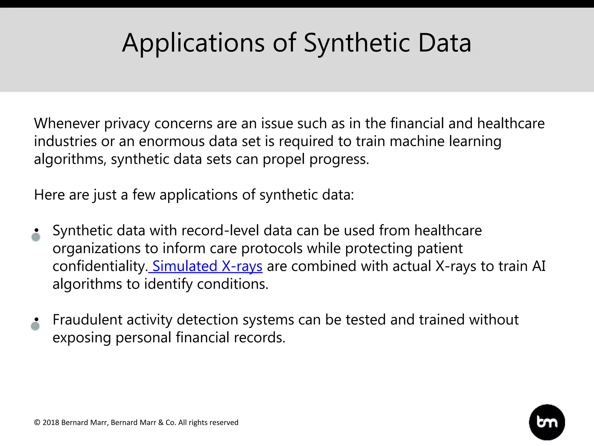 © 2018 Bernard Marr, Bernard Marr & Co. All rights reserved
Applications of Synthetic Data
Whenever privacy concerns are an issue such as in the financial and healthcare
industries or an enormous data set is required to train machine learning
algorithms, synthetic data sets can propel progress.
Here are just a few applications of synthetic data:
• Synthetic data with record-level data can be used from healthcare
organizations to inform care protocols while protecting patient
confidentiality. Simulated X-rays are combined with actual X-rays to train AI
algorithms to identify conditions.
• Fraudulent activity detection systems can be tested and trained without
exposing personal financial records.
 