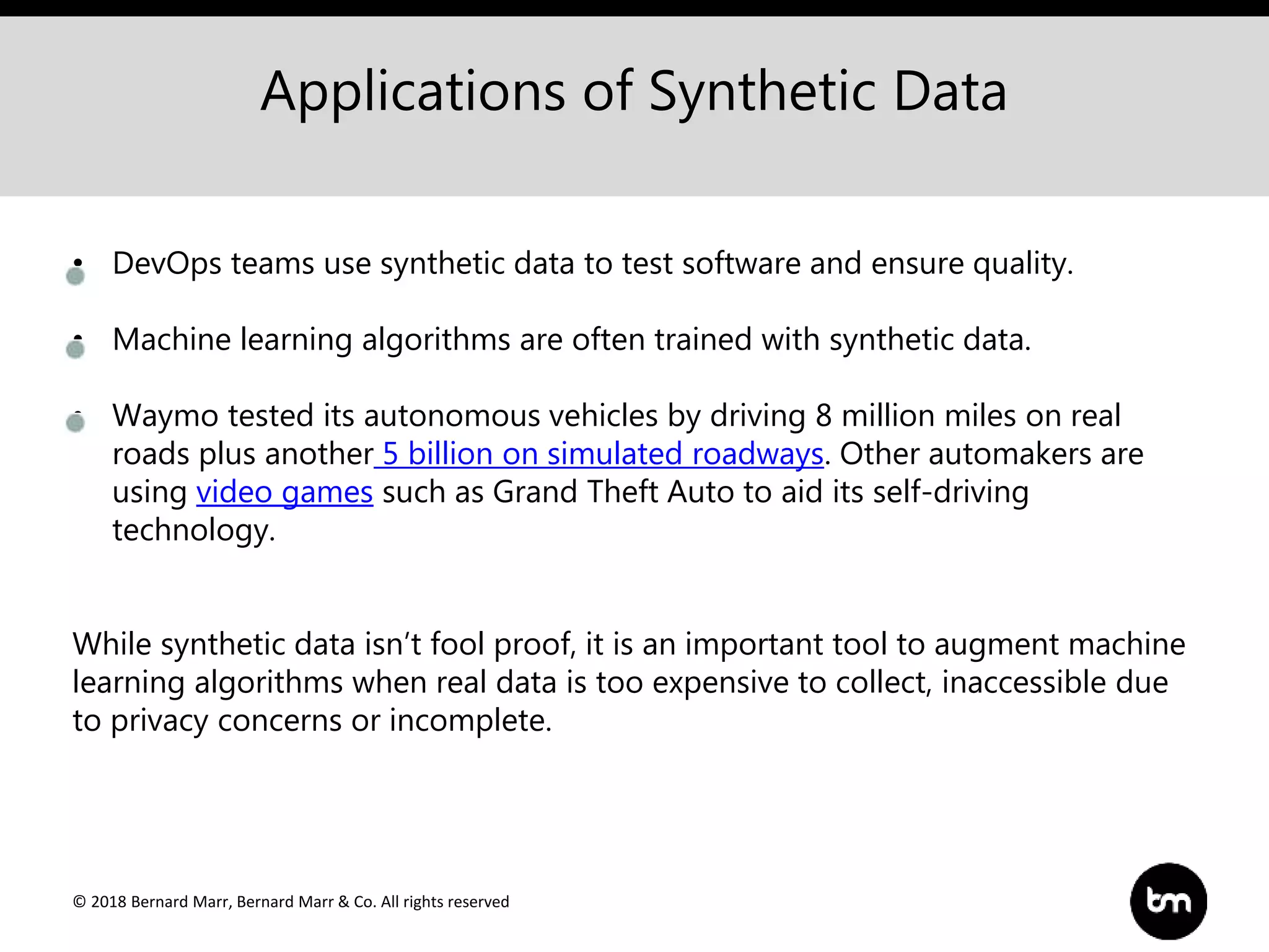 © 2018 Bernard Marr, Bernard Marr & Co. All rights reserved
Applications of Synthetic Data
• DevOps teams use synthetic data to test software and ensure quality.
• Machine learning algorithms are often trained with synthetic data.
• Waymo tested its autonomous vehicles by driving 8 million miles on real
roads plus another 5 billion on simulated roadways. Other automakers are
using video games such as Grand Theft Auto to aid its self-driving
technology.
While synthetic data isn’t fool proof, it is an important tool to augment machine
learning algorithms when real data is too expensive to collect, inaccessible due
to privacy concerns or incomplete.
 