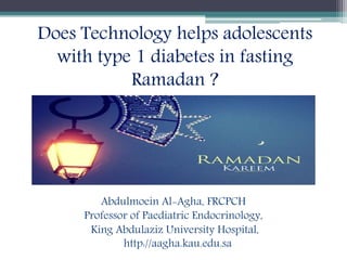 Abdulmoein Al-Agha, FRCPCH
Professor of Paediatric Endocrinology,
King Abdulaziz University Hospital,
http://aagha.kau.edu.sa
Does Technology helps adolescents
with type 1 diabetes in fasting
Ramadan ?
 