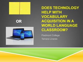 DOES TECHNOLOGY
HELP WITH
VOCABULARY
ACQUISITION IN A
WORLD LANGUAGE
CLASSROOM?
Piedmont College
Tamara Linares

 