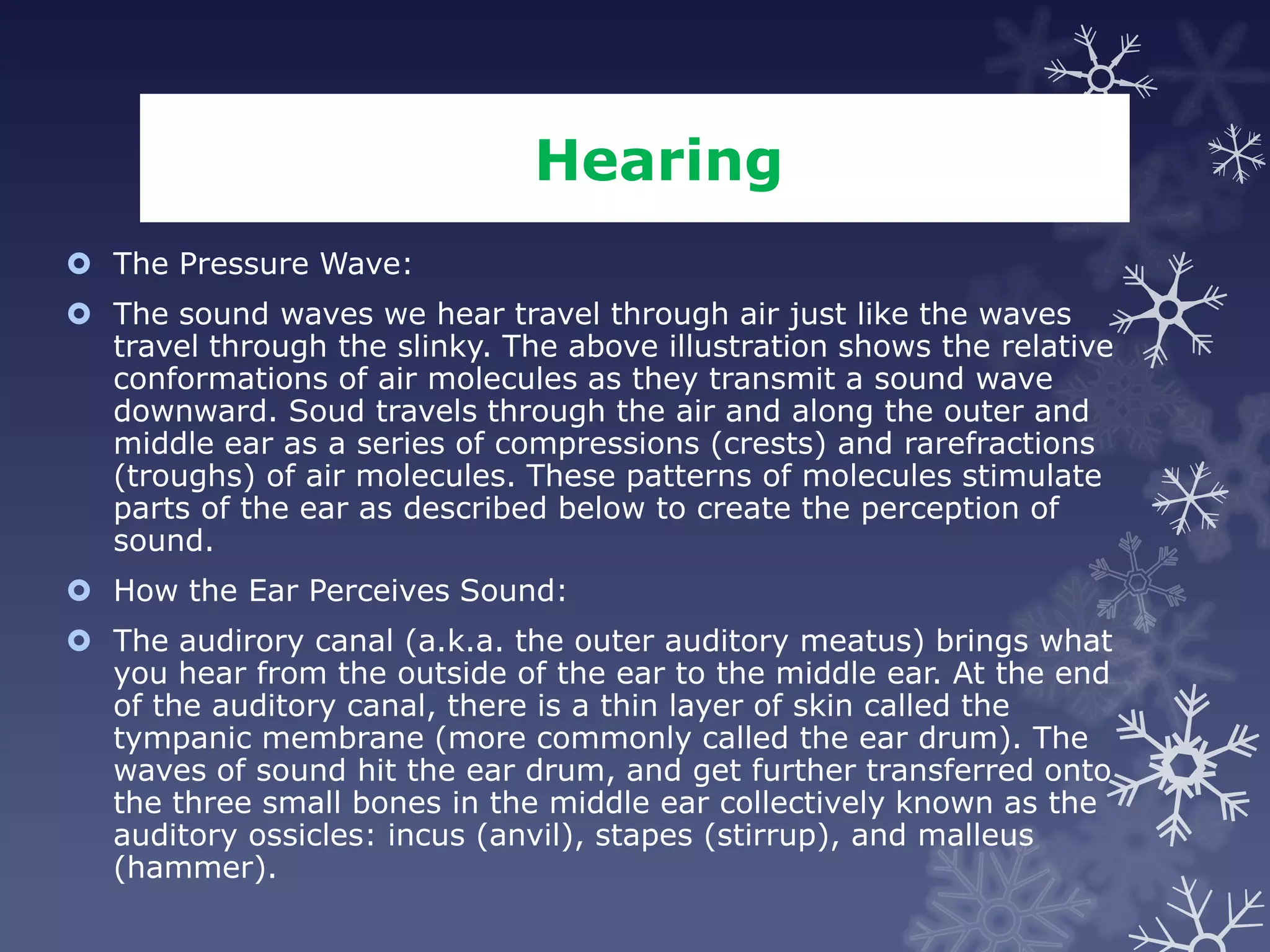 Hearing
 The Pressure Wave:
 The sound waves we hear travel through air just like the waves
  travel through the slinky. The above illustration shows the relative
  conformations of air molecules as they transmit a sound wave
  downward. Soud travels through the air and along the outer and
  middle ear as a series of compressions (crests) and rarefractions
  (troughs) of air molecules. These patterns of molecules stimulate
  parts of the ear as described below to create the perception of
  sound.
 How the Ear Perceives Sound:
 The audirory canal (a.k.a. the outer auditory meatus) brings what
  you hear from the outside of the ear to the middle ear. At the end
  of the auditory canal, there is a thin layer of skin called the
  tympanic membrane (more commonly called the ear drum). The
  waves of sound hit the ear drum, and get further transferred onto
  the three small bones in the middle ear collectively known as the
  auditory ossicles: incus (anvil), stapes (stirrup), and malleus
  (hammer).
 