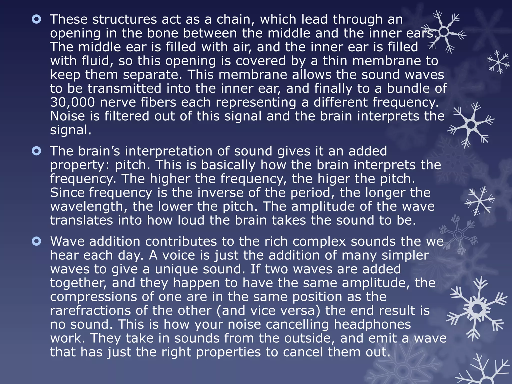  These structures act as a chain, which lead through an
  opening in the bone between the middle and the inner ears.
  The middle ear is filled with air, and the inner ear is filled
  with fluid, so this opening is covered by a thin membrane to
  keep them separate. This membrane allows the sound waves
  to be transmitted into the inner ear, and finally to a bundle of
  30,000 nerve fibers each representing a different frequency.
  Noise is filtered out of this signal and the brain interprets the
  signal.
 The brain’s interpretation of sound gives it an added
  property: pitch. This is basically how the brain interprets the
  frequency. The higher the frequency, the higer the pitch.
  Since frequency is the inverse of the period, the longer the
  wavelength, the lower the pitch. The amplitude of the wave
  translates into how loud the brain takes the sound to be.
 Wave addition contributes to the rich complex sounds the we
  hear each day. A voice is just the addition of many simpler
  waves to give a unique sound. If two waves are added
  together, and they happen to have the same amplitude, the
  compressions of one are in the same position as the
  rarefractions of the other (and vice versa) the end result is
  no sound. This is how your noise cancelling headphones
  work. They take in sounds from the outside, and emit a wave
  that has just the right properties to cancel them out.
 