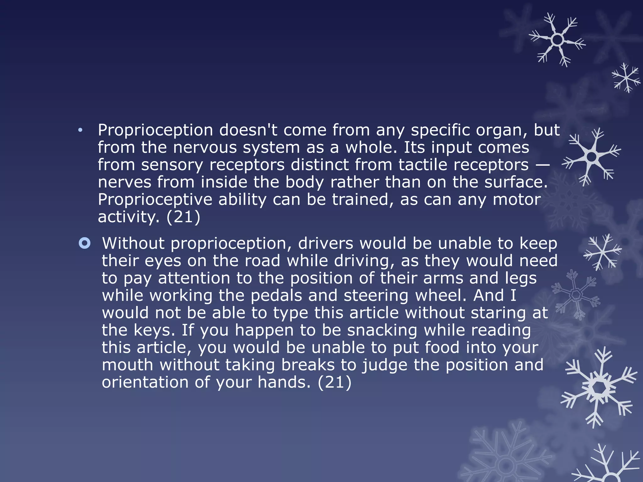 • Proprioception doesn't come from any specific organ, but
  from the nervous system as a whole. Its input comes
  from sensory receptors distinct from tactile receptors —
  nerves from inside the body rather than on the surface.
  Proprioceptive ability can be trained, as can any motor
  activity. (21)
 Without proprioception, drivers would be unable to keep
  their eyes on the road while driving, as they would need
  to pay attention to the position of their arms and legs
  while working the pedals and steering wheel. And I
  would not be able to type this article without staring at
  the keys. If you happen to be snacking while reading
  this article, you would be unable to put food into your
  mouth without taking breaks to judge the position and
  orientation of your hands. (21)
 