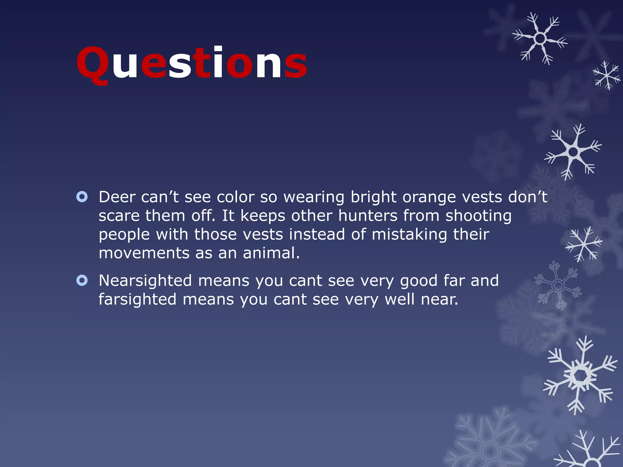 Questions


 Deer can’t see color so wearing bright orange vests don’t
  scare them off. It keeps other hunters from shooting
  people with those vests instead of mistaking their
  movements as an animal.
 Nearsighted means you cant see very good far and
  farsighted means you cant see very well near.
 