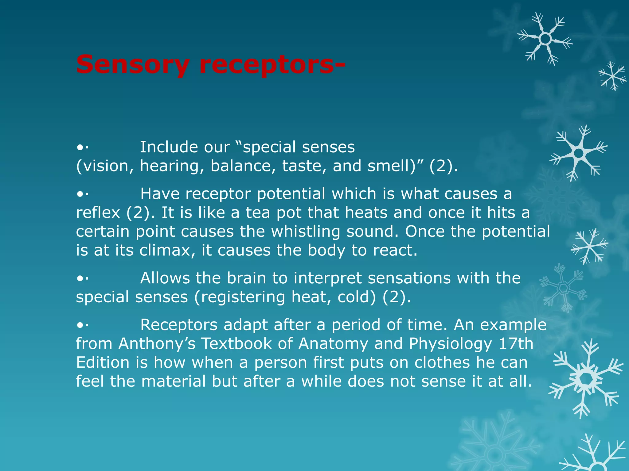 Sensory receptors-


•·       Include our “special senses
(vision, hearing, balance, taste, and smell)” (2).
•·        Have receptor potential which is what causes a
reflex (2). It is like a tea pot that heats and once it hits a
certain point causes the whistling sound. Once the potential
is at its climax, it causes the body to react.
•·       Allows the brain to interpret sensations with the
special senses (registering heat, cold) (2).
•·       Receptors adapt after a period of time. An example
from Anthony’s Textbook of Anatomy and Physiology 17th
Edition is how when a person first puts on clothes he can
feel the material but after a while does not sense it at all.
 