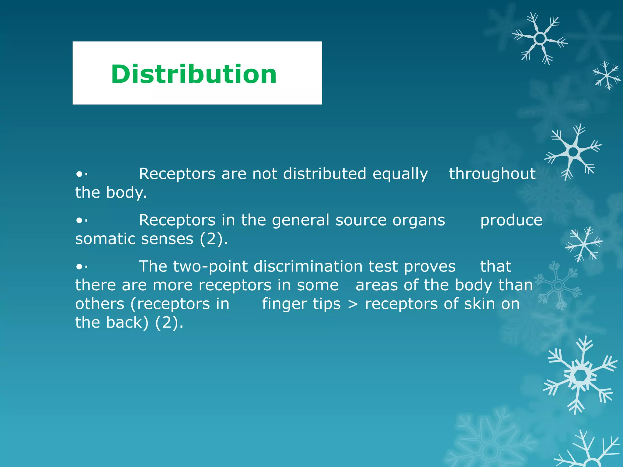 Distribution


•·      Receptors are not distributed equally    throughout
the body.
•·      Receptors in the general source organs      produce
somatic senses (2).
•·      The two-point discrimination test proves    that
there are more receptors in some areas of the body than
others (receptors in   finger tips > receptors of skin on
the back) (2).
 