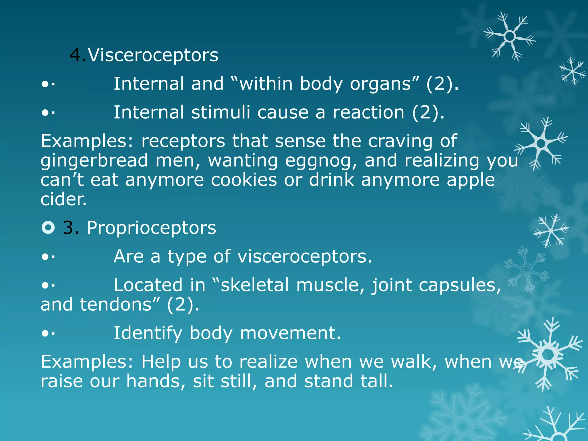 4.Visceroceptors
•·       Internal and “within body organs” (2).
•·       Internal stimuli cause a reaction (2).
Examples: receptors that sense the craving of
gingerbread men, wanting eggnog, and realizing you
can’t eat anymore cookies or drink anymore apple
cider.
 3. Proprioceptors
•·       Are a type of visceroceptors.
•·     Located in “skeletal muscle, joint capsules,
and tendons” (2).
•·       Identify body movement.
Examples: Help us to realize when we walk, when we
raise our hands, sit still, and stand tall.
 