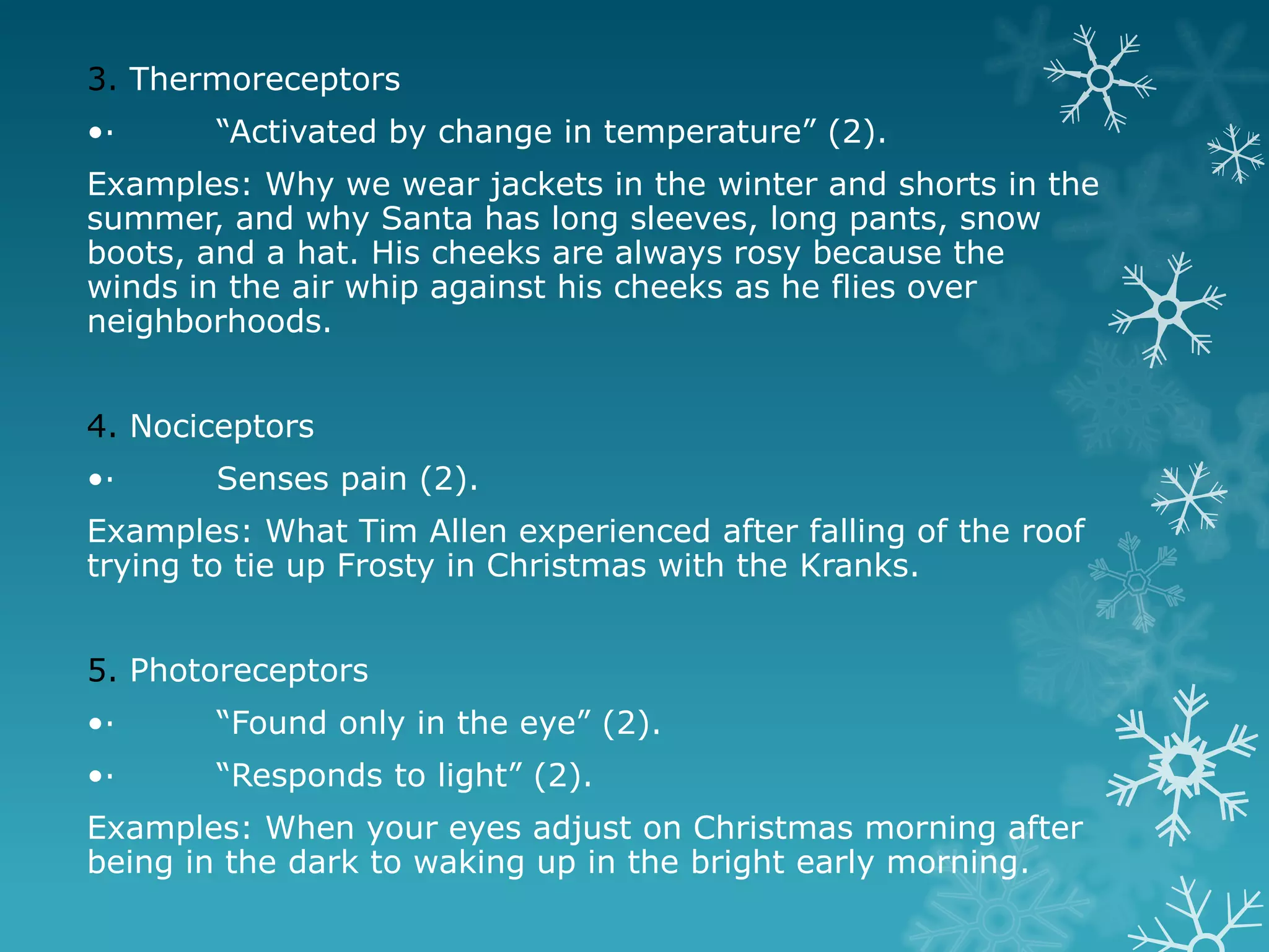 3. Thermoreceptors
•·      “Activated by change in temperature” (2).
Examples: Why we wear jackets in the winter and shorts in the
summer, and why Santa has long sleeves, long pants, snow
boots, and a hat. His cheeks are always rosy because the
winds in the air whip against his cheeks as he flies over
neighborhoods.


4. Nociceptors
•·      Senses pain (2).
Examples: What Tim Allen experienced after falling of the roof
trying to tie up Frosty in Christmas with the Kranks.


5. Photoreceptors
•·      “Found only in the eye” (2).
•·      “Responds to light” (2).
Examples: When your eyes adjust on Christmas morning after
being in the dark to waking up in the bright early morning.
 