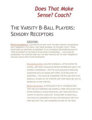 Does That Make
                              Sense? Coach?

THE VARSITY B-BALL PLAYERS:
SENSORY RECEPTORS
                   L OCATION -
E x t e r o c e p t o r s : LOCATED ON OR VERY NEAR THE BODY SURFACE AND RESPOND
MOST FREQUENTLY TO STIMULI THAT ARISE EXTERNAL TO THE BODY ITSELF. THESE
RECEPTORS CAN SOMETIMES BE REFERRED TO AS CUTANEOUS RECEPTORS BECAUSE OF
THEIR PLACEMENT IN THE SKIN (1) IN RELATION TO BASKETBALL , THIS COULD BE
CONSIDERED THE STARTERS WHO PLAY THE MOST MINUTES OR THE MOST FREQUENTLY
AND ARE ALWAYS FIRST TO BE RECOGNIZED .



                   V I S C E R O C E P T O R S : LOCATED INTERNALLY , OFTEN WITHIN THE
                   VISCERA, AND WHEN STIMULATED PROVIDE INFORMATION ABOUT THE
                   INTERNAL ENVIRONMENT .  THEY’RE ALSO INVOLVED IN MEDIATING
                   SENSATIONS SUCH AS HUNGER AND THIRST.(1) IN RELATION TO
                   BASKETBALL , THIS COULD BE CONSIDERED THE 6TH MAN WHO PLAYS
                   BASICALLY AS MUCH AS THE STARTERS AND THEIR ROLES ARE JUST AS
                   IMPORTANT AS THE STARTERS.

                   P R O P C I O C E P T O R S : A SPECIALIZED TYPE OF VISCEROCEPTORS .
                   THEY ARE LESS NUMEROUS AND GENERALLY MORE SPECIALIZED THAN
                   OTHER INTERNALLY PLACED RECEPTORS , AND THEIR LOCATION IS
                   LIMITED TO SKELETAL MUSCLE(1) IN RELATION TO BASKETBALL,
                   THIS COULD BE CONSIDERED THE BACK -UPS WHO MIGHT NOT PLAY
                   VERY MUCH BUT STILL ARE CONSIDERED AS PART OF THE TEAM
 