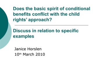 Does the basic spirit of conditional benefits conflict with the child rights’ approach?   Discuss in relation to specific examples Janice Horslen 10 th  March 2010 