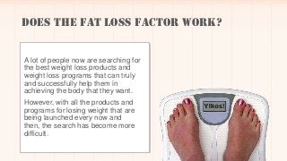 Does the Fat Loss Factor Work?
Does Fat Loss Factor Work?
A lot of people now are searching for
the best weight loss products and
weight loss programs that can truly
and successfully help them in
achieving the body that they want.
However, with all the products and
programs for losing weight that are
being launched every now and
then, the search has become more
difficult.
Does Fat Loss Factor Work?
 