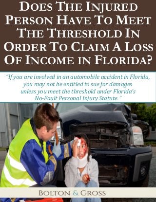 Does the Injured Person Have to Meet the Threshold In Order to Claim A Loss of Income in Florida? 
1 
DOES THE INJURED PERSON HAVE TO MEET THE THRESHOLD IN ORDER TO CLAIM A LOSS OF INCOME IN FLORIDA? 
“If you are involved in an automobile accident in Florida, you may not be entitled to sue for damages 
unless you meet the threshold under Florida’s 
No-Fault Personal Injury Statute.”  