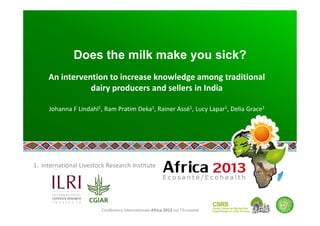 Conférence internationale Africa 2013 sur l’Ecosanté 
Does the milk make you sick?
An intervention to increase knowledge among traditional 
dairy producers and sellers in India 
 
Johanna F Lindahl1, Ram Pratim Deka1, Rainer Assé1, Lucy Lapar1, Delia Grace1 
 
1. International Livestock Research Institute 
 