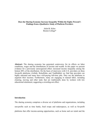 Does the Sharing Economy Increase Inequality Within the Eighty Percent?:
Findings from a Qualitative Study of Platform Providers
Juliet B. Schor
Boston College*
Abstract: The sharing economy has generated controversy for its effects on labor
conditions, wages and the distributions of income and wealth. In this paper we present
evidence for a previously unrecognized effect: increased income inequality among the
bottom 80% of the distribution. On the basis of interviews with U.S. providers on three
for-profit platforms (Airbnb, RelayRides and TaskRabbit) we find that providers are
highly educated and many have well-paying full-time jobs. They use the platforms to
augment their incomes. Furthermore, many are engaging in manual labor, including
cleaning, moving and other tasks that are traditionally done by workers with low
educational attainment, suggesting a crowding-out effect.
Introduction
The sharing economy comprises a diverse set of platforms and organizations, including
non-profits such as time banks, food swaps and makerspaces, as well as for-profit
platforms that offer income-earning opportunities, such as home and car rental and the
 