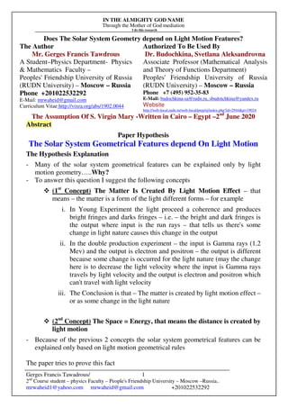 IN THE ALMIGHTY GOD NAME
Through the Mother of God mediation
I do this research
Gerges Francis Tawadrous/
2nd
Course student – physics Faculty – People's Friendship University – Moscow –Russia..
mrwaheid1@yahoo.com mrwaheid@gmail.com +201022532292
1
Does The Solar System Geometry depend on Light Motion Features?
The Author Authorized To Be Used By
Mr. Gerges Francis Tawdrous
A Student–Physics Department- Physics
& Mathematics Faculty –
Peoples' Friendship University of Russia
(RUDN University) – Moscow – Russia
Dr. Budochkina, Svetlana Aleksandrovna
Associate Professor (Mathematical Analysis
and Theory of Functions Department)
Peoples' Friendship University of Russia
(RUDN University) – Moscow – Russia
Phone +201022532292
E-Mail: mrwaheid@gmail.com
Curriculum Vitae http://vixra.org/abs/1902.0044
Phone +7 (495) 952-35-83
E-Mail: budochkina-sa@rudn.ru, sbudotchkina@yandex.ru
Website
http://web-local.rudn.ru/web-local/prep/rj/index.php?id=2944&p=19024
The Assumption Of S. Virgin Mary -Written in Cairo – Egypt –2nd
June 2020
Abstract
Paper Hypothesis
The Solar System Geometrical Features depend On Light Motion
The Hypothesis Explanation
- Many of the solar system geometrical features can be explained only by light
motion geometry…..Why?
- To answer this question I suggest the following concepts
(1st
Concept) The Matter Is Created By Light Motion Effect – that
means – the matter is a form of the light different forms – for example
i. In Young Experiment the light proceed a coherence and produces
bright fringes and darks fringes – i.e. – the bright and dark fringes is
the output where input is the run rays – that tells us there's some
change in light nature causes this change in the output
ii. In the double production experiment – the input is Gamma rays (1.2
Mev) and the output is electron and positron – the output is different
because some change is occurred for the light nature (may the change
here is to decrease the light velocity where the input is Gamma rays
travels by light velocity and the output is electron and positron which
can't travel with light velocity
iii. The Conclusion is that – The matter is created by light motion effect –
or as some change in the light nature
(2nd
Concept) The Space = Energy, that means the distance is created by
light motion
- Because of the previous 2 concepts the solar system geometrical features can be
explained only based on light motion geometrical rules
The paper tries to prove this fact
 
