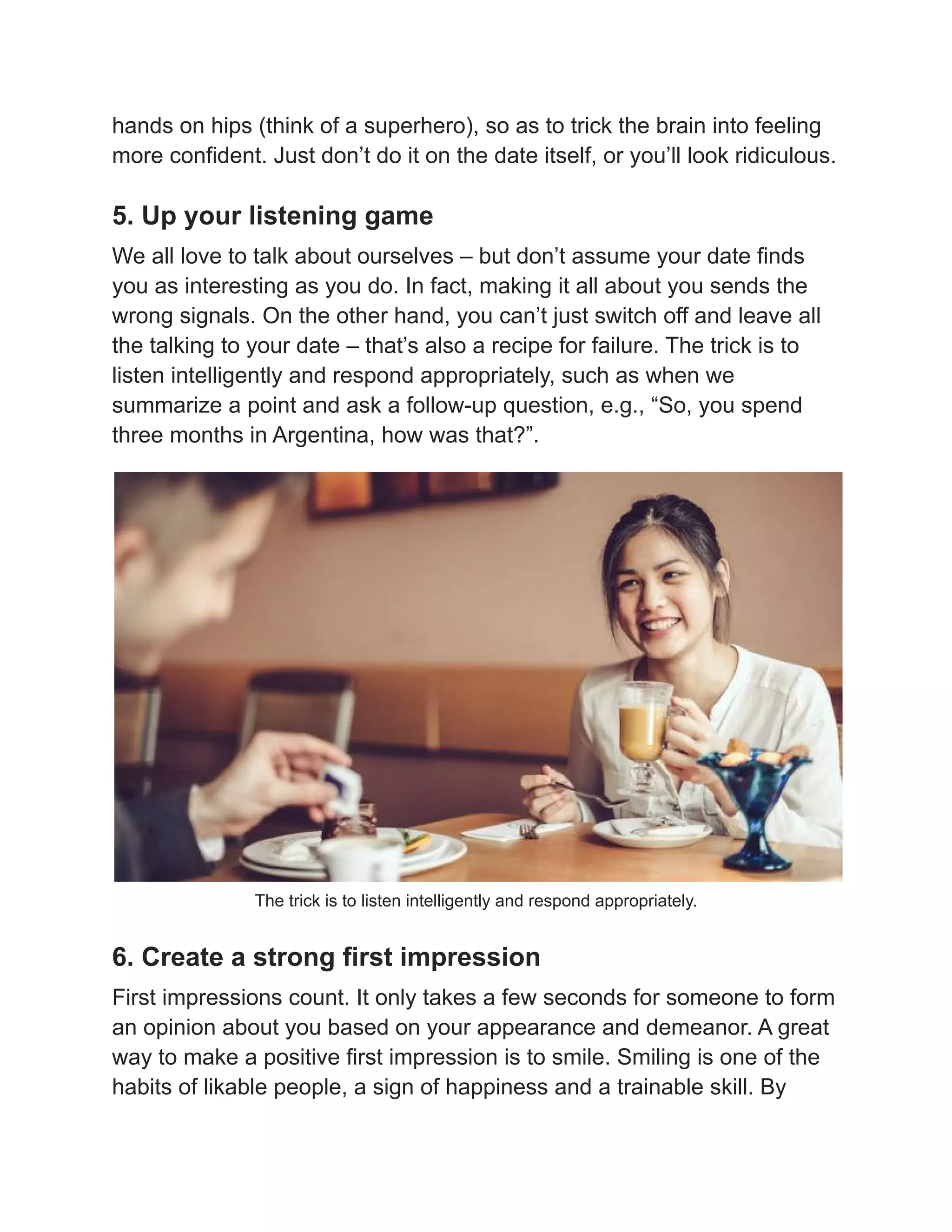 hands on hips (think of a superhero), so as to trick the brain into feeling
more confident. Just don’t do it on the date itself, or you’ll look ridiculous.
5. Up your listening game
We all love to talk about ourselves – but don’t assume your date finds
you as interesting as you do. In fact, making it all about you sends the
wrong signals. On the other hand, you can’t just switch off and leave all
the talking to your date – that’s also a recipe for failure. The trick is to
listen intelligently and respond appropriately, such as when we
summarize a point and ask a follow-up question, e.g., “So, you spend
three months in Argentina, how was that?”.
The trick is to listen intelligently and respond appropriately.
6. Create a strong first impression
First impressions count. It only takes a few seconds for someone to form
an opinion about you based on your appearance and demeanor. A great
way to make a positive first impression is to smile. Smiling is one of the
habits of likable people, a sign of happiness and a trainable skill. By
 