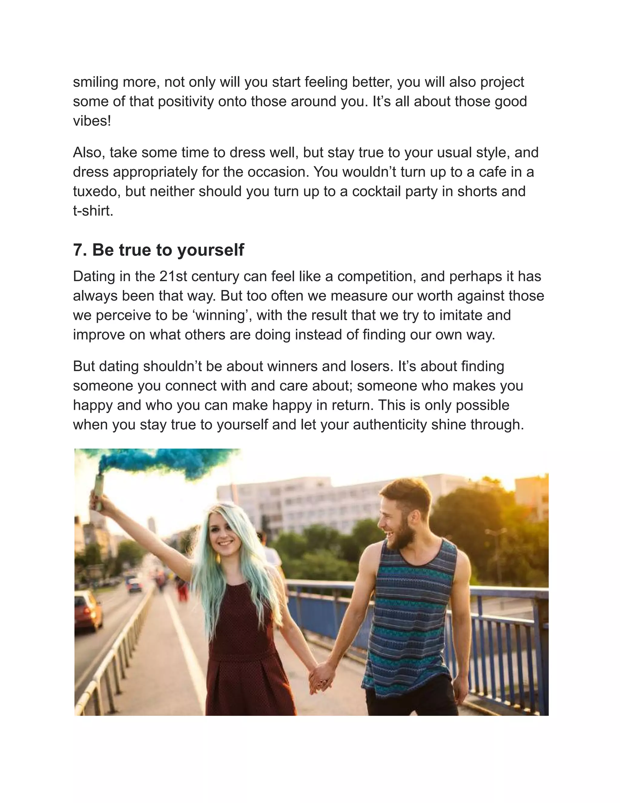 smiling more, not only will you start feeling better, you will also project
some of that positivity onto those around you. It’s all about those good
vibes!
Also, take some time to dress well, but stay true to your usual style, and
dress appropriately for the occasion. You wouldn’t turn up to a cafe in a
tuxedo, but neither should you turn up to a cocktail party in shorts and
t-shirt.
7. Be true to yourself
Dating in the 21st century can feel like a competition, and perhaps it has
always been that way. But too often we measure our worth against those
we perceive to be ‘winning’, with the result that we try to imitate and
improve on what others are doing instead of finding our own way.
But dating shouldn’t be about winners and losers. It’s about finding
someone you connect with and care about; someone who makes you
happy and who you can make happy in return. This is only possible
when you stay true to yourself and let your authenticity shine through.
 