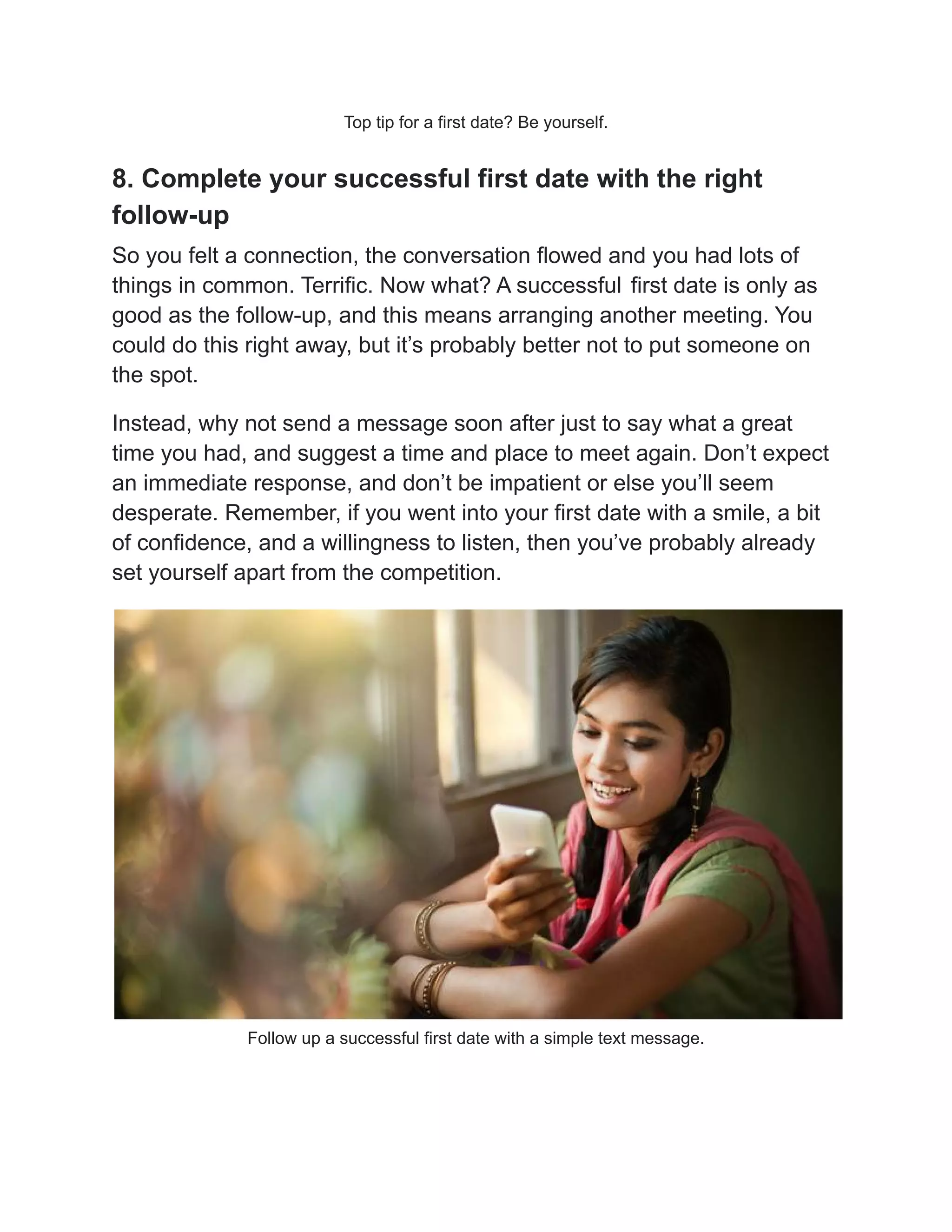 Top tip for a first date? Be yourself.
8. Complete your successful first date with the right
follow-up
So you felt a connection, the conversation flowed and you had lots of
things in common. Terrific. Now what? A successful first date is only as
good as the follow-up, and this means arranging another meeting. You
could do this right away, but it’s probably better not to put someone on
the spot.
Instead, why not send a message soon after just to say what a great
time you had, and suggest a time and place to meet again. Don’t expect
an immediate response, and don’t be impatient or else you’ll seem
desperate. Remember, if you went into your first date with a smile, a bit
of confidence, and a willingness to listen, then you’ve probably already
set yourself apart from the competition.
Follow up a successful first date with a simple text message.
 
