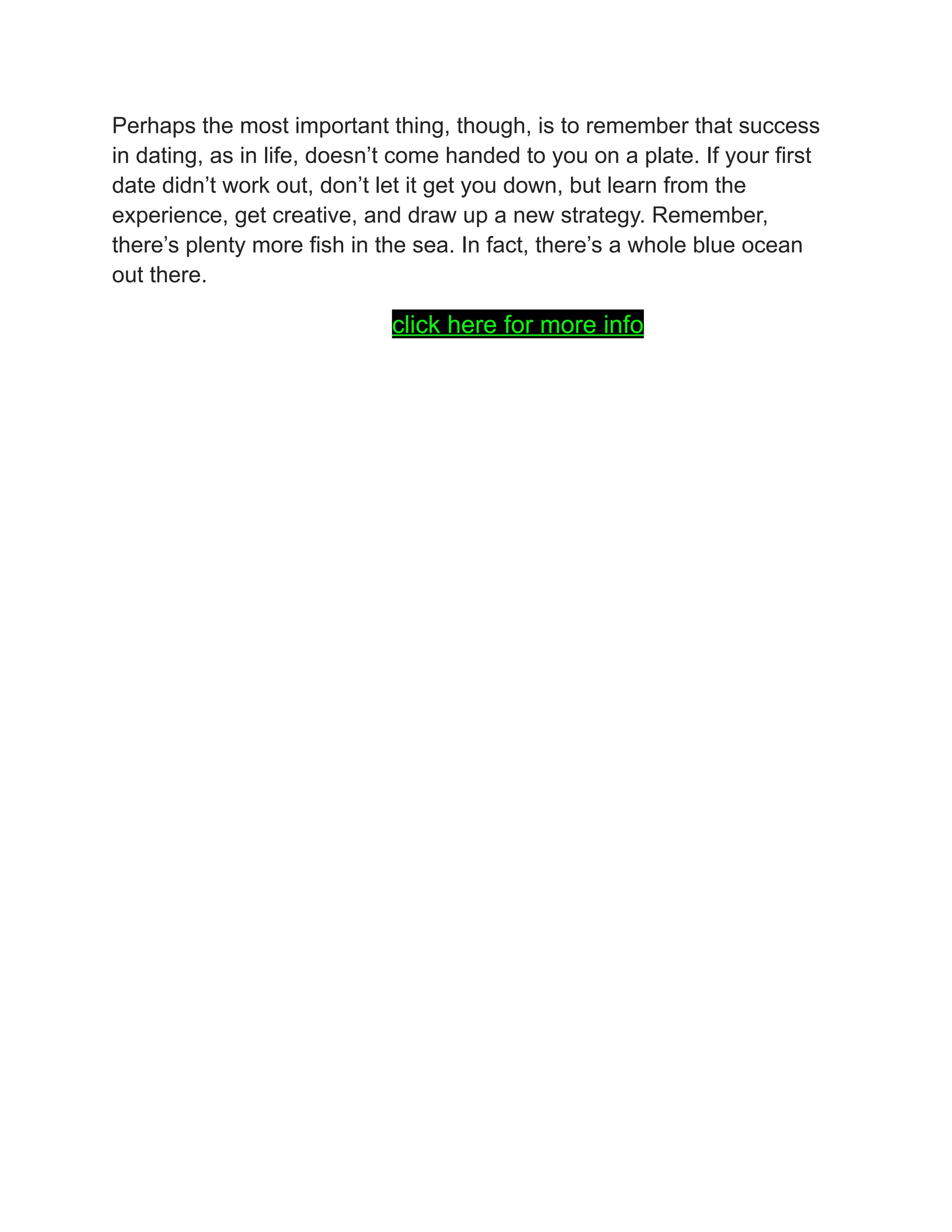 Perhaps the most important thing, though, is to remember that success
in dating, as in life, doesn’t come handed to you on a plate. If your first
date didn’t work out, don’t let it get you down, but learn from the
experience, get creative, and draw up a new strategy. Remember,
there’s plenty more fish in the sea. In fact, there’s a whole blue ocean
out there.
click here for more info
 