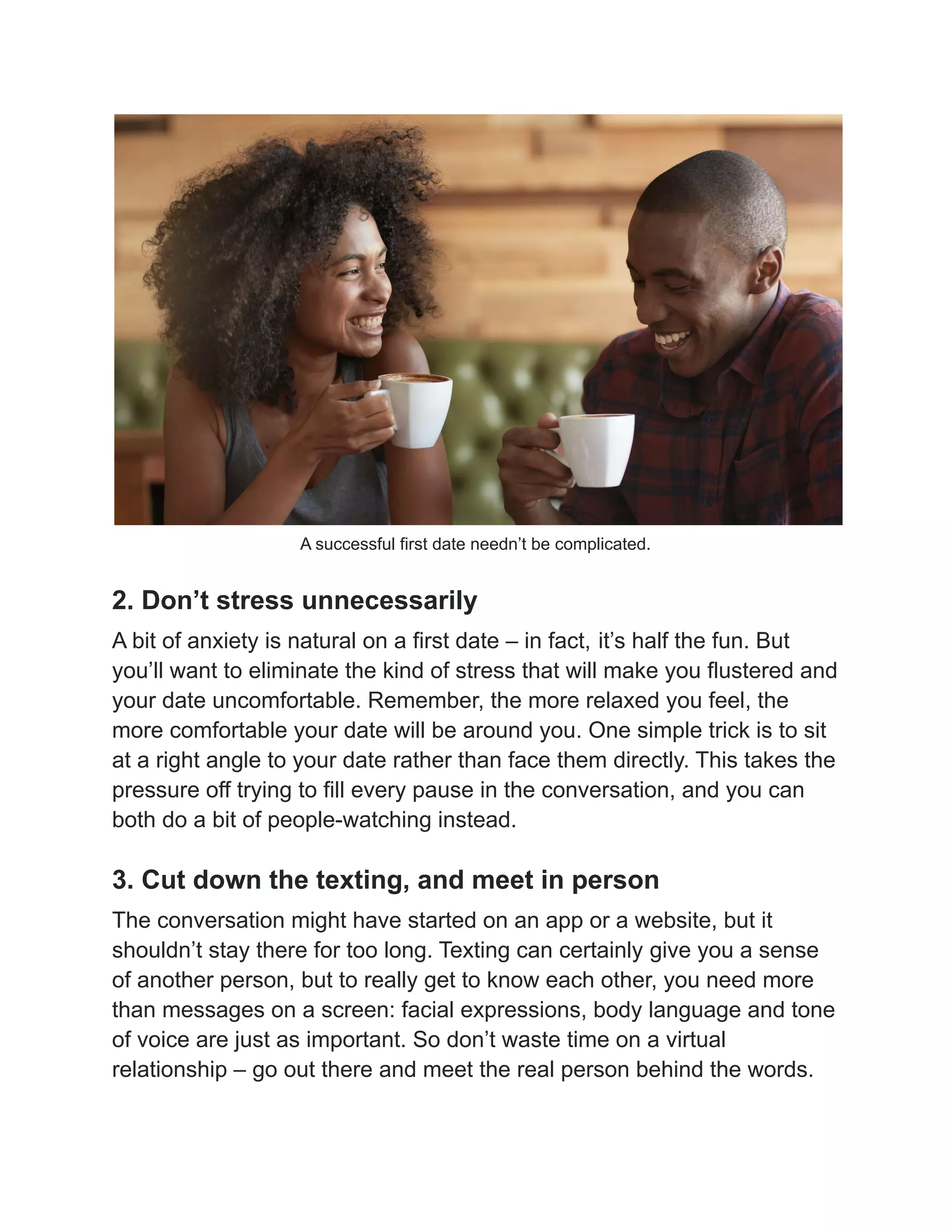 A successful first date needn’t be complicated.
2. Don’t stress unnecessarily
A bit of anxiety is natural on a first date – in fact, it’s half the fun. But
you’ll want to eliminate the kind of stress that will make you flustered and
your date uncomfortable. Remember, the more relaxed you feel, the
more comfortable your date will be around you. One simple trick is to sit
at a right angle to your date rather than face them directly. This takes the
pressure off trying to fill every pause in the conversation, and you can
both do a bit of people-watching instead.
3. Cut down the texting, and meet in person
The conversation might have started on an app or a website, but it
shouldn’t stay there for too long. Texting can certainly give you a sense
of another person, but to really get to know each other, you need more
than messages on a screen: facial expressions, body language and tone
of voice are just as important. So don’t waste time on a virtual
relationship – go out there and meet the real person behind the words.
 
