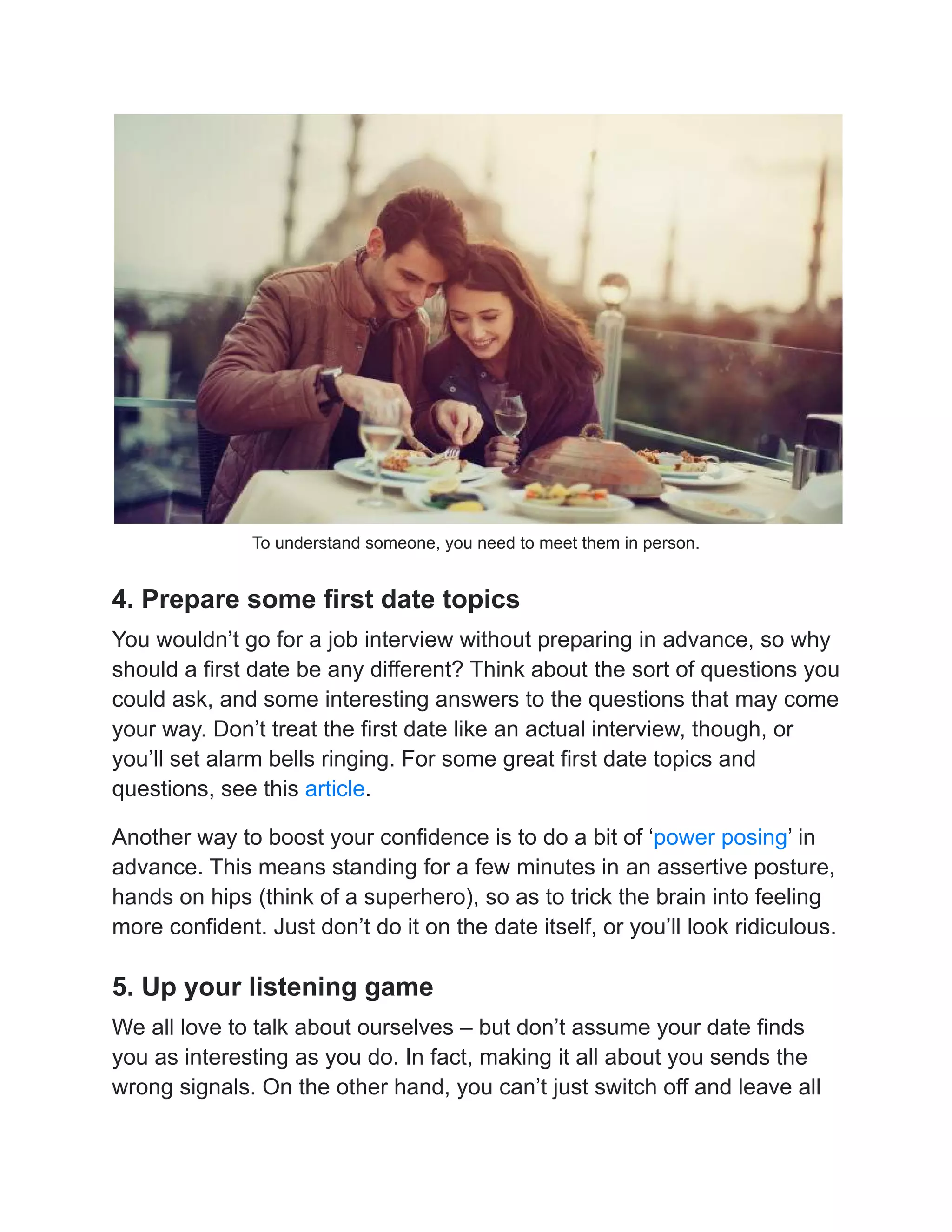 To understand someone, you need to meet them in person.
4. Prepare some first date topics
You wouldn’t go for a job interview without preparing in advance, so why
should a first date be any different? Think about the sort of questions you
could ask, and some interesting answers to the questions that may come
your way. Don’t treat the first date like an actual interview, though, or
you’ll set alarm bells ringing. For some great first date topics and
questions, see this article.
Another way to boost your confidence is to do a bit of ‘power posing’ in
advance. This means standing for a few minutes in an assertive posture,
hands on hips (think of a superhero), so as to trick the brain into feeling
more confident. Just don’t do it on the date itself, or you’ll look ridiculous.
5. Up your listening game
We all love to talk about ourselves – but don’t assume your date finds
you as interesting as you do. In fact, making it all about you sends the
wrong signals. On the other hand, you can’t just switch off and leave all
 