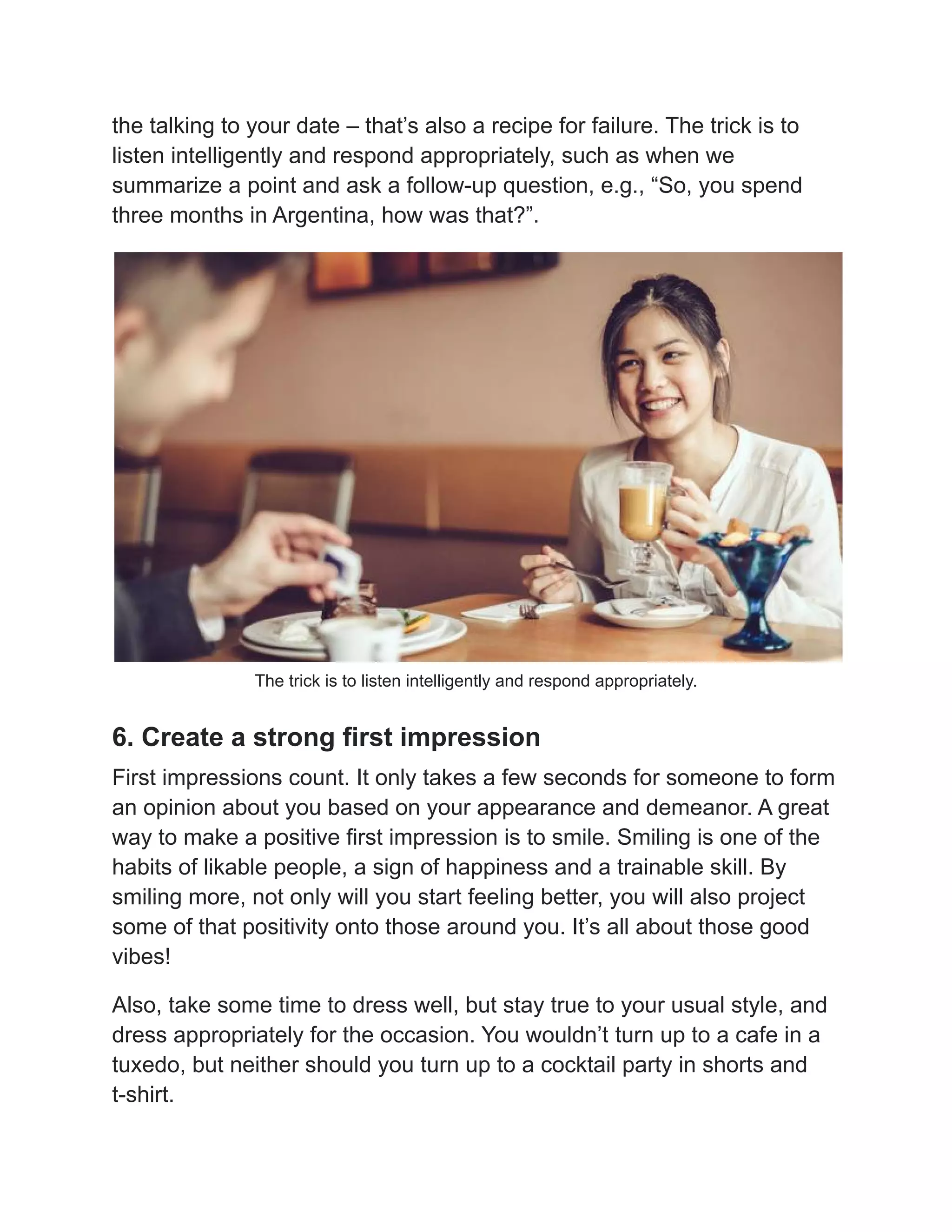the talking to your date – that’s also a recipe for failure. The trick is to
listen intelligently and respond appropriately, such as when we
summarize a point and ask a follow-up question, e.g., “So, you spend
three months in Argentina, how was that?”.
The trick is to listen intelligently and respond appropriately.
6. Create a strong first impression
First impressions count. It only takes a few seconds for someone to form
an opinion about you based on your appearance and demeanor. A great
way to make a positive first impression is to smile. Smiling is one of the
habits of likable people, a sign of happiness and a trainable skill. By
smiling more, not only will you start feeling better, you will also project
some of that positivity onto those around you. It’s all about those good
vibes!
Also, take some time to dress well, but stay true to your usual style, and
dress appropriately for the occasion. You wouldn’t turn up to a cafe in a
tuxedo, but neither should you turn up to a cocktail party in shorts and
t-shirt.
 