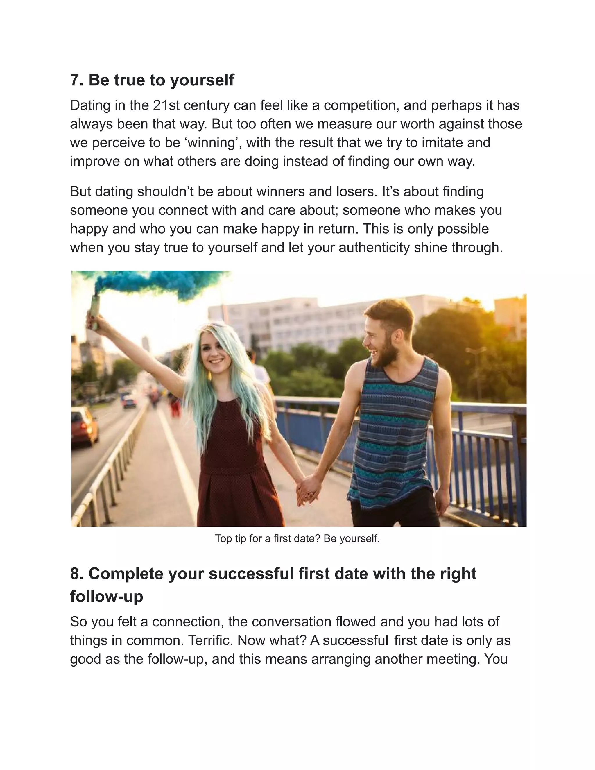 7. Be true to yourself
Dating in the 21st century can feel like a competition, and perhaps it has
always been that way. But too often we measure our worth against those
we perceive to be ‘winning’, with the result that we try to imitate and
improve on what others are doing instead of finding our own way.
But dating shouldn’t be about winners and losers. It’s about finding
someone you connect with and care about; someone who makes you
happy and who you can make happy in return. This is only possible
when you stay true to yourself and let your authenticity shine through.
Top tip for a first date? Be yourself.
8. Complete your successful first date with the right
follow-up
So you felt a connection, the conversation flowed and you had lots of
things in common. Terrific. Now what? A successful first date is only as
good as the follow-up, and this means arranging another meeting. You
 