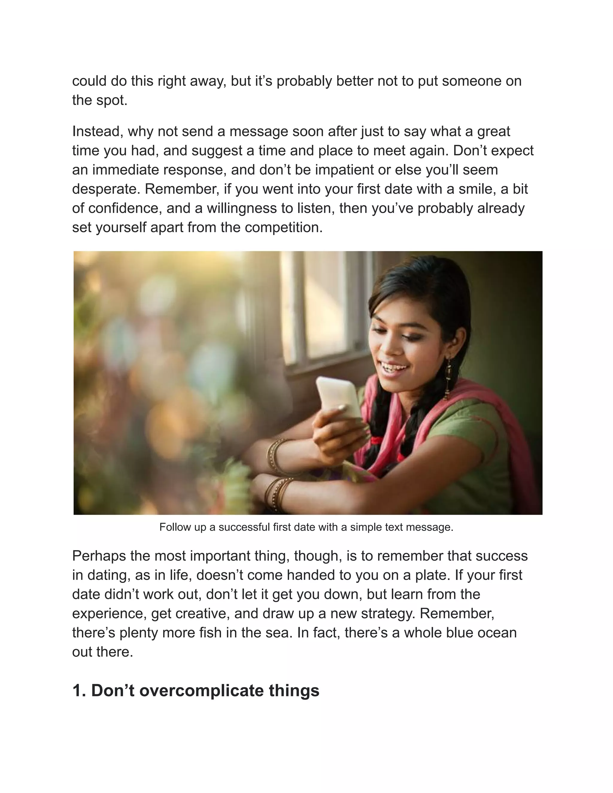 could do this right away, but it’s probably better not to put someone on
the spot.
Instead, why not send a message soon after just to say what a great
time you had, and suggest a time and place to meet again. Don’t expect
an immediate response, and don’t be impatient or else you’ll seem
desperate. Remember, if you went into your first date with a smile, a bit
of confidence, and a willingness to listen, then you’ve probably already
set yourself apart from the competition.
Follow up a successful first date with a simple text message.
Perhaps the most important thing, though, is to remember that success
in dating, as in life, doesn’t come handed to you on a plate. If your first
date didn’t work out, don’t let it get you down, but learn from the
experience, get creative, and draw up a new strategy. Remember,
there’s plenty more fish in the sea. In fact, there’s a whole blue ocean
out there.
1. Don’t overcomplicate things
 