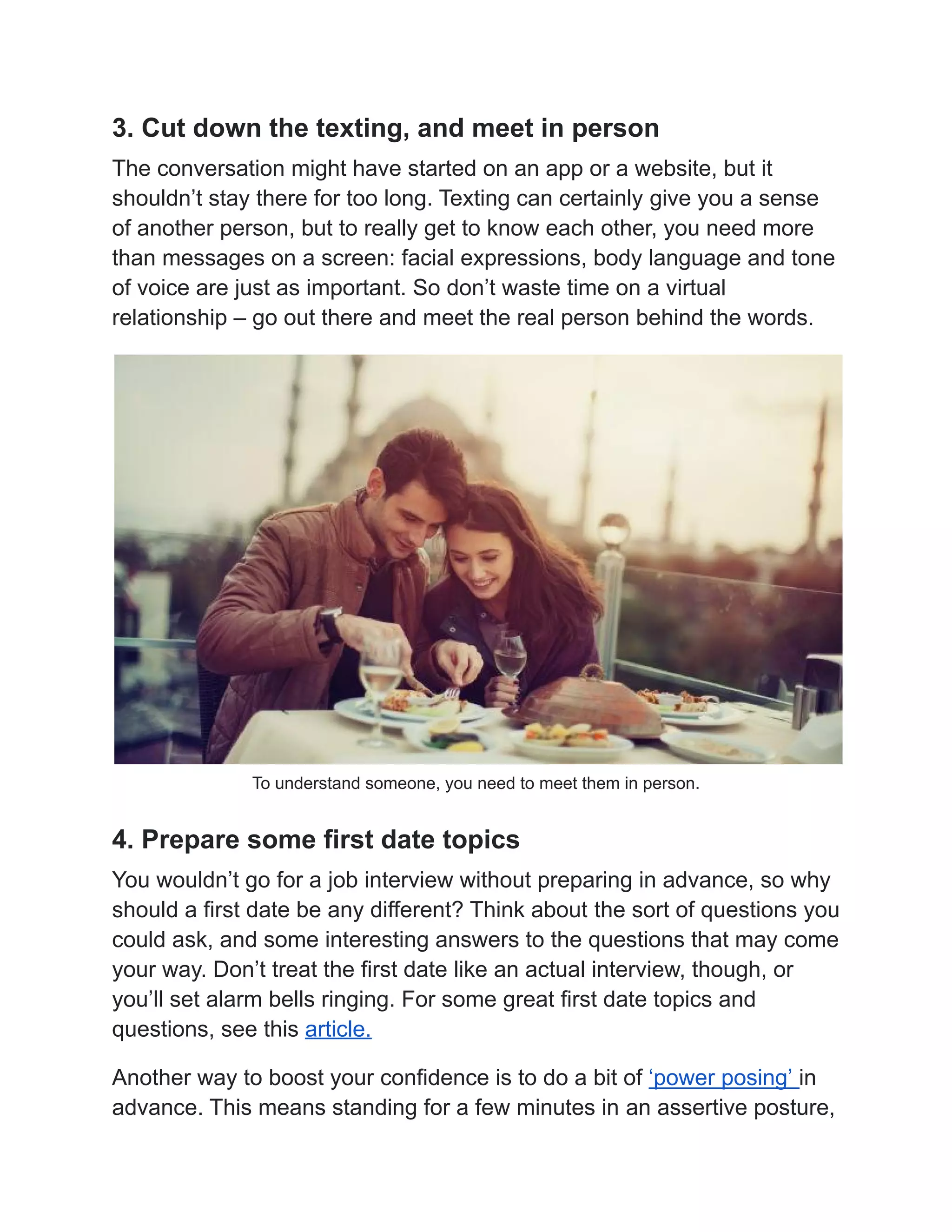 3. Cut down the texting, and meet in person
The conversation might have started on an app or a website, but it
shouldn’t stay there for too long. Texting can certainly give you a sense
of another person, but to really get to know each other, you need more
than messages on a screen: facial expressions, body language and tone
of voice are just as important. So don’t waste time on a virtual
relationship – go out there and meet the real person behind the words.
To understand someone, you need to meet them in person.
4. Prepare some first date topics
You wouldn’t go for a job interview without preparing in advance, so why
should a first date be any different? Think about the sort of questions you
could ask, and some interesting answers to the questions that may come
your way. Don’t treat the first date like an actual interview, though, or
you’ll set alarm bells ringing. For some great first date topics and
questions, see this article.
Another way to boost your confidence is to do a bit of ‘power posing’ in
advance. This means standing for a few minutes in an assertive posture,
 