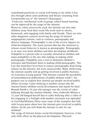 contributed positively to social well-being so far while it has
also brought about some problems and threats stemming from
irresponsible use of the internet”( Karayagiz).
Creativity, intellectual work in group, school-based learning
can be improved by the usage of the internet.
However, when excessively used, the internet can also take
children away from their usual life work such as chores,
homework, and engaging with family and friends. There are also
other dangerous concern involving the usage of internet
inappropriate content, such as violence, pornography and
abusive language. Pornography is one of the severe impacts on
child development. The erotic picture that has the intention to
release sexual behavior is known as pornography. Pornography
is an easy way harm children and their developing childhood.
Pedophile is a person who is sexually attracted to children and
many pedophiles is the one who indulge in making child
pornography. Pedophile uses a tool to demolish children’s
reticence and blackmail them in making child pornography. The
Law has tried their level best to remove pornography from being
release on the internet, but were unsuccessful. Many child using
the internet usually end up getting involved in public business.
As Lawrence Lessig quoted “The Internet created the possibility
of noncommercial publications of public domain works”, his
purpose was to explain how internet get people involved public
affairs (Lessig). Cyber bullying is another reason why the
internet harms children social development and maybe be fatal.
Hannah Smith a 14 year old teenager was the victim of cyber
bullying through the internet (Smith). Also, Gabrielle Molina a
12 year old hanged herself due to cyber bullying after a video of
her engaging in a fistfight with another classmate was uploaded
to YouTube(Molina).These were some of the examples that link
with Lessig quote about how the internet gets involved in public
affairs. So do you still think the internet is safe for our
children?
The usage of internet harms social development; however, it has
only little effect on the physical development. Physical
 