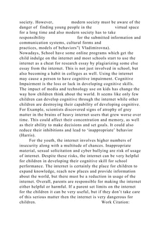 society. However, modern society must be aware of the
danger of finding young people in the virtual space
for a long time and also modern society has to take
responsibility for the submitted information and
communication systems, cultural forms and
practices, models of behaviors”( Vladimirovna).
Nowadays, School have some online programs which get the
child indulge on the internet and most schools start to use the
internet as a cheat for research essay by plagiarizing some else
essay from the internet. This is not just involved in school, but
also becoming a habit in colleges as well. Using the internet
may cause a person to have cognitive impairment. Cognitive
Impairment is the loss or lack in developing cognitive skills.
The impact of media and technology use on kids has change the
way how children think about the world. It seems like only few
children can develop cognitive through the internet while other
children are destroying their capability of developing cognitive.
For Example, scientists discovered signs of atrophy of grey
matter in the brains of heavy internet users that grew worse over
time. This could affect their concentration and memory, as well
as their ability to make decisions and set goals. It could also
reduce their inhibitions and lead to ‘inappropriate’ behavior
(Harris).
For the youth, the internet involves higher numbers of
insecurity along with a multitude of chances. Inappropriate
material, sexual solicitation and cyber bullying are risk of usage
of internet. Despite these risks, the internet can be very helpful
for children in developing their cognitive skill for school
performance. The internet is certainly the place for children to
expand knowledge, reach new places and provide information
about the world, but there must be a reduction in usage of the
internet. Overall, parents are responsible for making the internet
either helpful or harmful. If a parent set limits on the internet
for the children it can be very useful, but if they don’t take care
of this serious matter then the internet is very dangerous for
children. Work Citation:
 