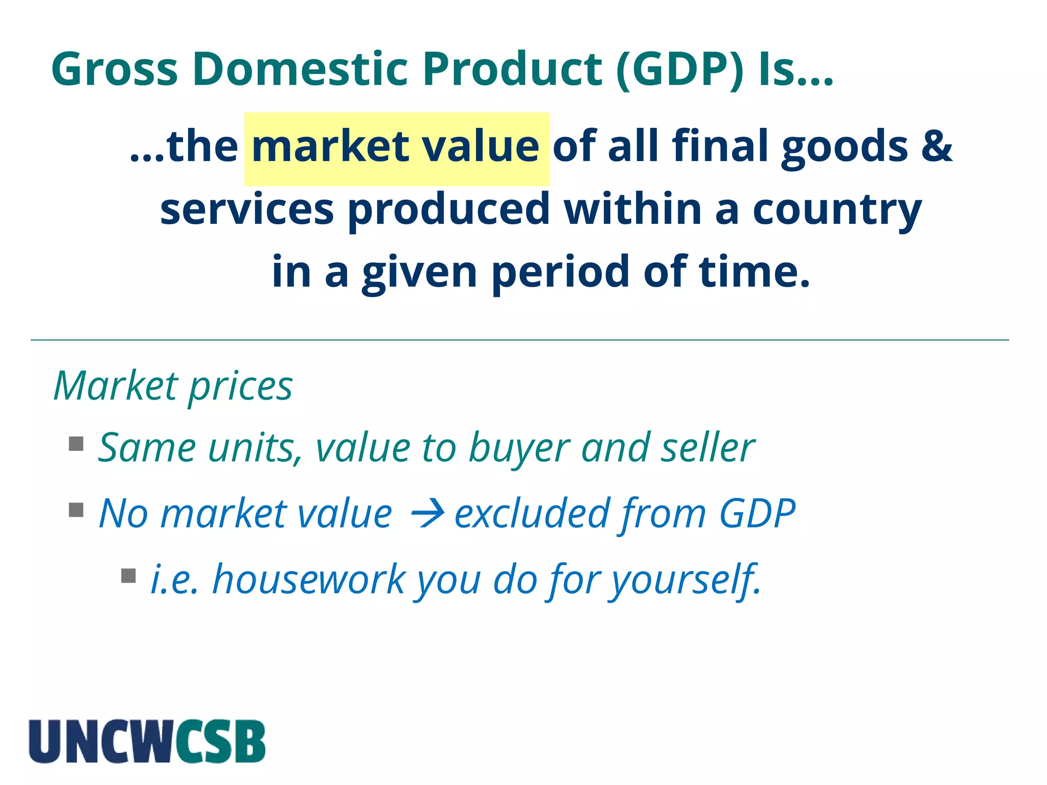 …the market value of all final goods &
services produced within a country
in a given period of time.
Gross Domestic Product (GDP) Is…
Market prices
 Same units, value to buyer and seller
 No market value  excluded from GDP
 i.e. housework you do for yourself.
 