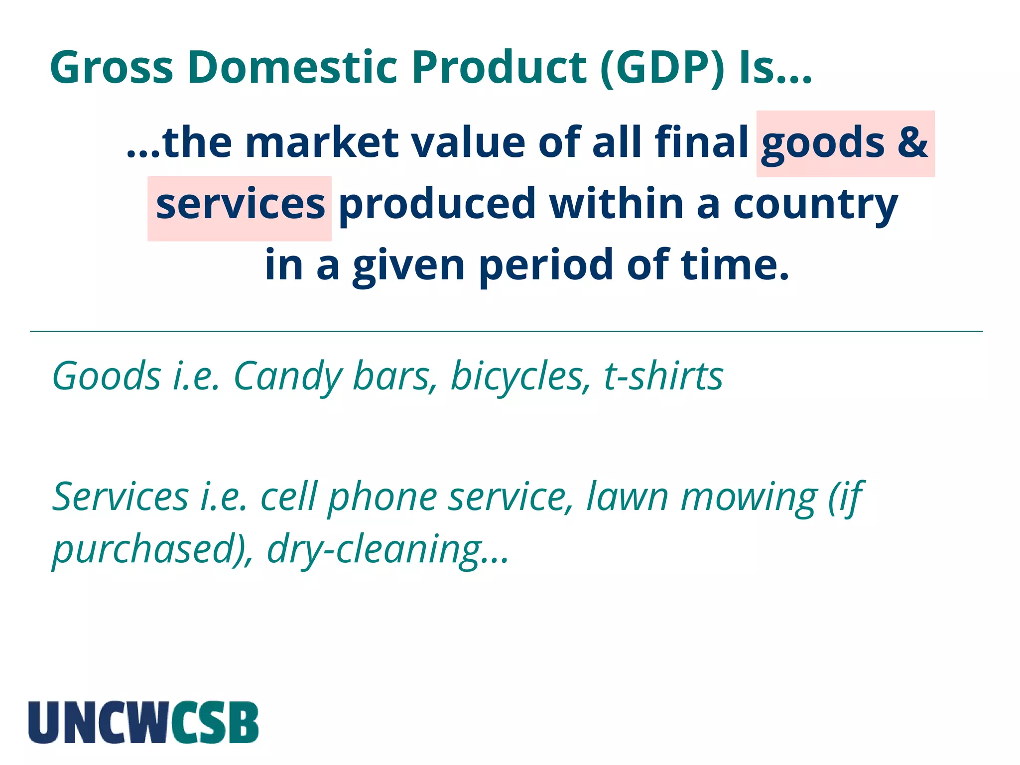 …the market value of all final goods &
services produced within a country
in a given period of time.
Gross Domestic Product (GDP) Is…
Goods i.e. Candy bars, bicycles, t-shirts
Services i.e. cell phone service, lawn mowing (if
purchased), dry-cleaning…
 