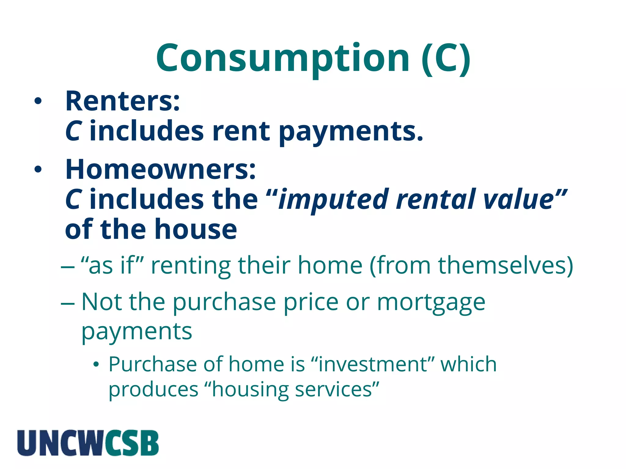 Consumption (C)
– “as if” renting their home (from themselves)
– Not the purchase price or mortgage
payments
• Purchase of home is “investment” which
produces “housing services”
• Renters:
C includes rent payments.
• Homeowners:
C includes the “imputed rental value”
of the house
 