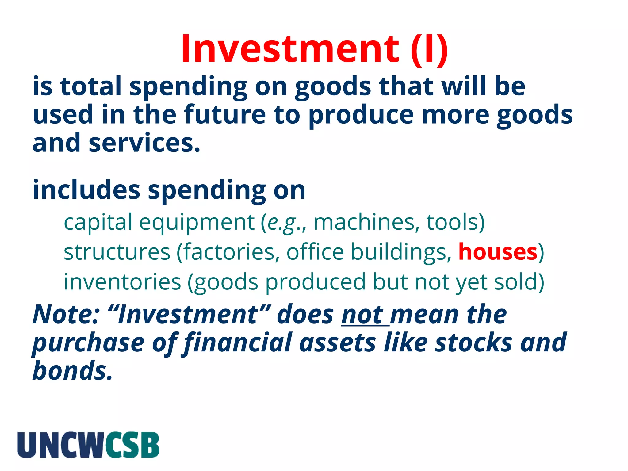 Investment (I)
is total spending on goods that will be
used in the future to produce more goods
and services.
includes spending on
capital equipment (e.g., machines, tools)
structures (factories, office buildings, houses)
inventories (goods produced but not yet sold)
Note: “Investment” does not mean the
purchase of financial assets like stocks and
bonds.
 