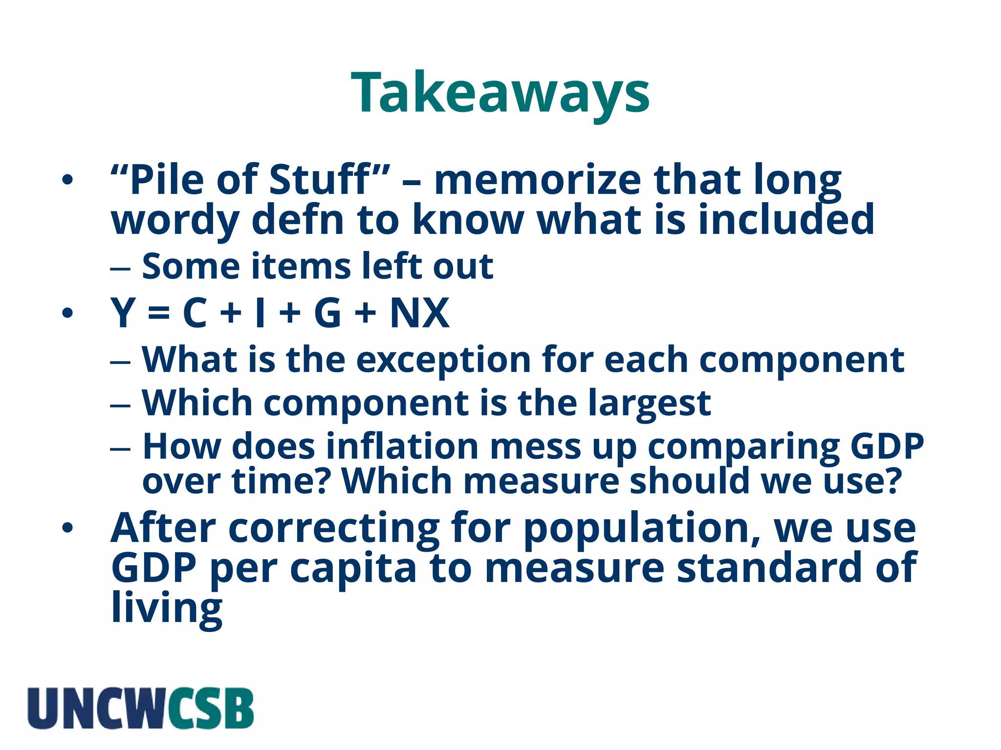 Takeaways
• “Pile of Stuff” – memorize that long
wordy defn to know what is included
– Some items left out
• Y = C + I + G + NX
– What is the exception for each component
– Which component is the largest
– How does inflation mess up comparing GDP
over time? Which measure should we use?
• After correcting for population, we use
GDP per capita to measure standard of
living
 
