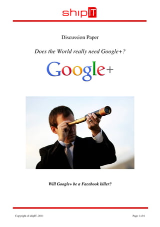 Discussion Paper

                 Does the World really need Google+?




                            Will Google+ be a Facebook killer?




Copyright of shipIT, 2011                                        Page 1 of 6
 