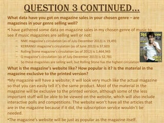 Question 3 continued…
What data have you got on magazine sales in your chosen genre – are
magazines in your genre selling well?
•I have gathered some data on magazine sales in my chosen genre of music to
see if music magazines are selling well or not:
– NME magazine’s circulation (as of July-December 2013) is 19,491
– KERRANG! magazine’s circulation (as of June 2013) is 37,603
– Rolling Stone magazine’s circulation (as of 2012) is 1,464,943
– Q magazine’s circulation (as of July-December 2013) is 52,781
– So these magazines are selling well, but Rolling Stone has the highest circulation
What is the magazine’s website like? How popular is it? Is the material in the
magazine exclusive to the printed version?
•My magazine will have a website; it will look very much like the actual magazine
so that you can easily tell it’s the same product. Most of the material in the
magazine will be exclusive to the printed version, although some of the less
important stuff will be able to be viewed on the website, which will also include
interactive polls and competitions. The website won’t have all the articles that
are in the magazine because if it did, the subscription service wouldn’t be
needed.
•The magazine’s website will be just as popular as the magazine itself.
 