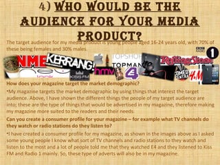 4) Who Would be the
audience for your media
product?The target audience for my media product is young people aged 16-24 years old, with 70% of
these being females and 30% males.
How does your magazine target the market demographic?
•My magazine targets the market demographic by using things that interest the target
audience. Above, I have shown the different things the people of my target audience are
into; these are the type of things that would be advertised in my magazine, therefore making
my magazine more suited to the readers and their needs.
Can you create a consumer profile for your magazine – for example what TV channels do
they watch or radio stations do they listen to?
•I have created a consumer profile for my magazine, as shown in the images above as I asked
some young people I know what sort of TV channels and radio stations to they watch and
listen to the most and a lot of people told me that they watched E4 and they listened to Kiss
FM and Radio 1 mainly. So, these type of adverts will also be in my magazine.
 