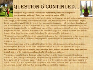 Question 5 continued…
Does your magazine use conventions from other professional magazines
that might help attract an audience? Does your magazine have a USP?
•My magazine uses conventions from other professional music magazines such as the masthead and
main image, surrounded by text on the front cover. Also, the whole layout of my contents page is
based around the way KERRANG! Layout their own contents pages as I felt they looked really good
and it drew me in to read what was in their magazine, so I wanted to create the same thing for my
own contents page. And for my double page spread, I have used conventions from other professional
magazines because I have the masthead at the top of one page with just the main text and smaller
images filling it and the main image that acts as the background for both pages.
•These conventions might help attract an audience because they might recognise certain things, such
as the layout from one of their favourite magazines and that might draw them in to read my
magazine too.
•My magazines unique selling point (USP) is the interview with the upcoming artist, Sophie, as no
other magazine will have this included inside because it is an exclusive interview with Lyric.
Did you choose language techniques, layout design, fonts, colours locations, props, costumes and
models and in order to communicate particular ideas to your audience?
•I chose pop music fonts and deep red and pink colours in order to communicate ideas to my
audience. I also chose guitars as props and good looking models in costumes that gave the idea they
have quite a bit of money and a good fashion sense in order to communicate particular ideas to my
audience such as how it is good to learn to play an instrument and what looks good in fashion right
now and also the sort of things they can expect to see inside the magazine.
 