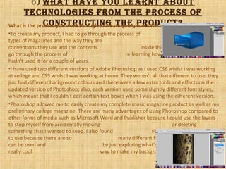 6) wHat Have you learnt about
tecHnologies from tHe process of
constructing tHe product?What is the process you went through to create your product?
•To create my product, I had to go through the process of researching different
types of magazines and the way they are laid out, including the
conventions they use and the contents inside the magazines. I also has to
go through the process of re-learning how to use Photoshop as I
hadn't used it for a couple of years.
•I have used two different versions of Adobe Photoshop as I used CS6 whilst I was working
at college and CS5 whilst I was working at home. They weren’t all that different to use, they
just had different background colours and there were a few extra tools and effects on the
updated version of Photoshop; also, each version used some slightly different font styles,
which meant that I couldn’t edit certain text boxes when I was using the different version.
•Photoshop allowed me to easily create my complete music magazine product as well as my
preliminary college magazine. There are many advantages of using Photoshop compared to
other forms of media such as Microsoft Word and Publisher because I could use the layers
to stop myself from accidentally moving or deleting
something that I wanted to keep. I also found Photoshop was a good thing
to use because there are so many different filters, tools and effects that
can be used and by just exploring what's on there, I came across a
really cool way to make my background for my contents page.
 