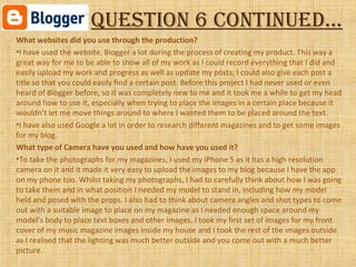 Question 6 continued…
What websites did you use through the production?
•I have used the website, Blogger a lot during the process of creating my product. This way a
great way for me to be able to show all of my work as I could record everything that I did and
easily upload my work and progress as well as update my posts; I could also give each post a
title so that you could easily find a certain post. Before this project I had never used or even
heard of Blogger before, so it was completely new to me and it took me a while to get my head
around how to use it, especially when trying to place the images in a certain place because it
wouldn’t let me move things around to where I wanted them to be placed around the text.
•I have also used Google a lot in order to research different magazines and to get some images
for my blog.
What type of Camera have you used and how have you used it?
•To take the photographs for my magazines, I used my iPhone 5 as it has a high resolution
camera on it and it made it very easy to upload the images to my blog because I have the app
on my phone too. Whilst taking my photographs, I had to carefully think about how I was going
to take them and in what position I needed my model to stand in, including how my model
held and posed with the props. I also had to think about camera angles and shot types to come
out with a suitable image to place on my magazine as I needed enough space around my
model’s body to place text boxes and other images. I took my first set of images for my front
cover of my music magazine images inside my house and I took the rest of the images outside
as I realised that the lighting was much better outside and you come out with a much better
picture.
 