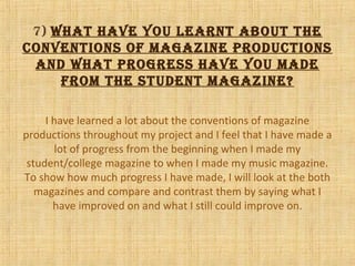 7) looking back at your
preliminary task, wHat do you
feel you Have learnt in tHe
progression from it to tHe full
product?
I have learned a lot about the conventions of magazine
productions throughout my project and I feel that I have made a
lot of progress from the beginning when I made my
student/college magazine to when I made my music magazine.
To show how much progress I have made, I will look at the both
magazines and compare and contrast them by saying what I
have improved on and what I still could improve on.
 