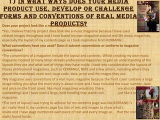 1) iN whAt wAys does your mediA
product use, deVeLop or chALLeNge
forms ANd coNVeNtioNs of reAL mediA
products?Does your project look like a music magazine? Why?
•Yes, I believe that my project does look like a music magazine because I have used music
related images throughout and I have based my own magazine around real life music magazines,
especially the layout of my contents page as I took inspiration from KERRANG!.
What conventions have you used? Does it subvert conventions or conform to magazine
conventions?
•The conventions of a magazine include the layout and contents. Whilst creating my own music
magazine I looked at many other already professional magazines to gain an understanding of the
layouts they use and what sort of things they have inside. I took into consideration the layouts of
theses professional magazines, such as KERRANG!, NME and a few others, including where they
placed the masthead, main text, issue code, date, price and the images they use.
•My magazine uses conventions of a real music magazine because the front cover contains a large
image telling you what the main story is about inside and I have included the issue number, date
and price on the front cover, like most magazines would do; there are also lots of
subheadings and I have used a large, bold heading that stands out, just like a real
magazine.
•The sort of layout I was trying to achieve for my contents page was like KERRANG!’s
as I really liked it; my contents page has lots of text and images to show what’s featured
inside and I have page numbered each piece of text and every image so that the story can be
easily found inside.
 