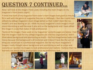 Question 7 continued…
Now I will look at the images I have used, including the main images on my
magazine’s front covers (right):
•I think that both of my magazine front cover’s main images look good as they both
fit in well with the genre of magazine they are in. Although, I feel like I could have
edited my college magazine’s main image better so that it didn’t look like my
model’s arm was leaning on air. I think my music magazine’s main image is much
more interesting as well because it also acts as the background and I have edited
the image in a way that makes it look professional.
•Some of the images I have used on my magazines’ contents pages are below. I feel
that the images I took for my college magazine are a bit less organised as I didn’t
think about background and positioning so much – the first image below looks a bit
messy because the background is all cluttered and it doesn't look like the sort of
thing you would see in a professional magazine. But for my music magazine’s
images I really thought about background and positioning as well as props and
costume as I wanted my images to look professional and realistic. I believe that I‘ve
learned a lot about taking photographs since my preliminary task.
 