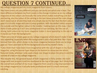 Question 7 continued…My college magazine and my music magazine front covers:
•My front covers are very different and you can easily see which one is best. The
main difference between my front covers is the change in colour as on my college
magazine all the colours are basically the same which makes everything a bit dull
and boring, also the colour of the writing in the text boxes around the main image
don’t stand out at all and they look very simple due to the fact that the font colour
goes in a circular shape and uses a colour gradient, with the darker colour around
the outside and the lighter colour in the middle – looking back on this now, I don’t
think it looks great as it isn't very professional or eye-catching. But the use of
strong, bold colours on my music magazine makes it more appealing to the eye as
it stands out from the background.
•There are a lot of empty gaps on my college magazine which doesn’t make it look
very appealing, especially when the background is just a flat pale blue. But I have
learned from this, which shows in my music magazine because there are no large
gaps as I have used text to fill the background around my model’s body.
•I also think that I have been more imaginative with the use of shapes in my music
magazine, using the banner type shape at the bottom to showcase the artists
featured inside, whereas I only used a basic star shape to place the price in and the
outside of a box on my college magazine.
•But despite this, the general layout of both magazines is fairly similar; the main
image with text around it and the masthead at the top of the page. But I think that
the overall look and feel of my music magazine front cover is a big improvement on
my college magazine as it actually looks professional and it is much more eye-
catching.
 