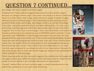 Question 7 continued…
My college and music magazine contents pages:
•I believe that I have made the biggest improvement on my contents pages
because my college contents page is very basic and simple as it doesn't really have
much on it other than a main image, some text and a couple of smaller images
whereas my music contents page is very interesting and eye-catching, using a
variety of bold colours and images. My college contents is a lot like my college
front cover, using the same dull colours and basic editing skills – it is not a very
interesting contents page and would not make people want to see more of the
magazine. But for my music contents page, I have used conventions and layouts of
already professional music magazines such as KERRANG! whilst creating it; I took
inspiration from KERRANG!’s contents page and made it my own and I am very
pleased with the way it has turned out. It has a very interesting background which
makes the pink title backgrounds stand out even more and I have used the same
colour from my model’s dress for some pieces of text and background boxes so
that everything ties in nicely. There is also a lot more information on my music
contents page compared to my college one which is an improvement because this
will make people want to read more of the magazine, instead of just getting bored
whilst reading the contents page.
•More improvements are that my music magazine has numbers on the images and
the page numbers are a different colour to the main text so that it is easier for the
reader to find an article. It also includes information on subscription.
•Overall, I believe that my music contents page is a major improvement on my
preliminary product as it is so much more interesting.
 