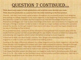 Question 7 continued…
Think about every aspect of both productions and scrutinize every decision you made.
Think about the production as a journey from the initial sketching to the final product.
•Overall, I feel that I have made a great progress throughout my coursework project from designing
and creating my college magazine to my music magazine. In the beginning I had to overcome quite a
few obstacles in order to complete my final magazine as I had little knowledge of how to use
Photoshop and Blogger and I had no basic knowledge of the forms and conventions of a magazine and
the types of things it needed in order to make it relevant to a target audience and become successful
around the country. So through research I have learnt a lot about this and it has hugely helped me on
my way to finishing my final product.
•In my preliminary task, I used some of the information I had gathered from research along with the
results from the survey I carried out and although this was helpful, it wasn’t as helpful as looking into
and analysing real magazines which is what I did before creating my music magazine.
•I have had to think a lot about layout, contents, font, images and positioning whilst creating my
magazines in order to come out with a professional looking product.
•Looking at the major differences between my college magazine and my music magazine, I can see that
I have learned a lot throughout this project and I have really enjoyed the process I have gone through
to create my final product. I now have a much better understanding of the forms and conventions a
magazine needs to possess and how to make an eye-catching, professional looking magazine.
•I am happy that other people who have seen my magazine really liked it, including people of all ages
from 11 to 76 – this makes me feel confident about my final product and from doing this, I feel that it is
something I would love to do a lot more of in the future.
 