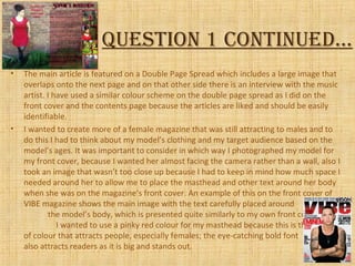QuestioN 1 coNtiNued…
• The main article is featured on a Double Page Spread which includes a large image that
overlaps onto the next page and on that other side there is an interview with the music
artist. I have used a similar colour scheme on the double page spread as I did on the
front cover and the contents page because the articles are liked and should be easily
identifiable.
• I wanted to create more of a female magazine that was still attracting to males and to
do this I had to think about my model’s clothing and my target audience based on the
model’s ages. It was important to consider in which way I photographed my model for
my front cover, because I wanted her almost facing the camera rather than a wall, also I
took an image that wasn’t too close up because I had to keep in mind how much space I
needed around her to allow me to place the masthead and other text around her body
when she was on the magazine’s front cover. An example of this on the front cover of
VIBE magazine shows the main image with the text carefully placed around
the model’s body, which is presented quite similarly to my own front cover.
I wanted to use a pinky red colour for my masthead because this is the type
of colour that attracts people, especially females; the eye-catching bold font
also attracts readers as it is big and stands out.
 